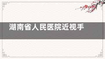湖南省人民医院近视手术费用全解析（2025新版） 含各项近视手术详细价格明细！